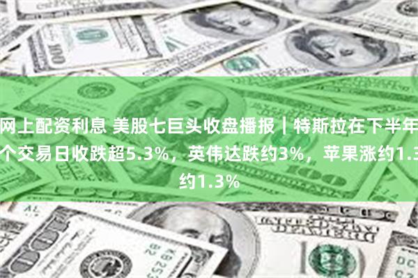 网上配资利息 美股七巨头收盘播报｜特斯拉在下半年首个交易日收跌超5.3%，英伟达跌约3%，苹果涨约1.3%