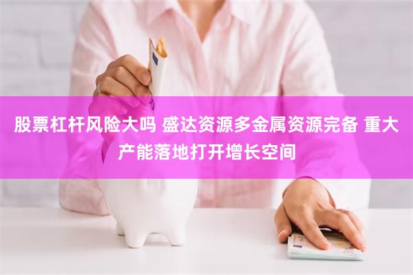 股票杠杆风险大吗 盛达资源多金属资源完备 重大产能落地打开增长空间