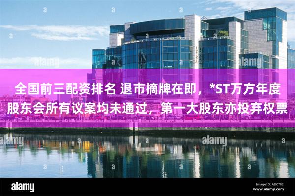 全国前三配资排名 退市摘牌在即，*ST万方年度股东会所有议案均未通过，第一大股东亦投弃权票