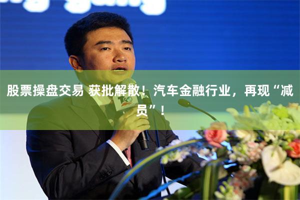 股票操盘交易 获批解散！汽车金融行业，再现“减员”！