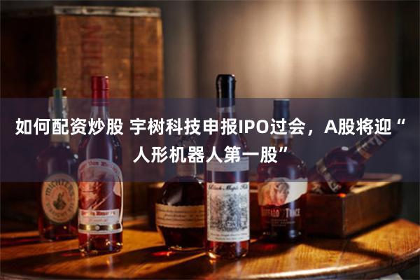 如何配资炒股 宇树科技申报IPO过会，A股将迎“人形机器人第一股”