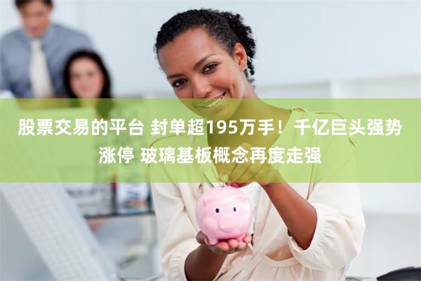 股票交易的平台 封单超195万手！千亿巨头强势涨停 玻璃基板概念再度走强