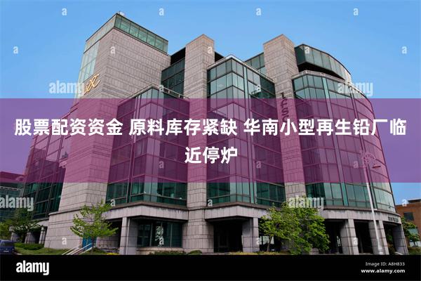 股票配资资金 原料库存紧缺 华南小型再生铅厂临近停炉