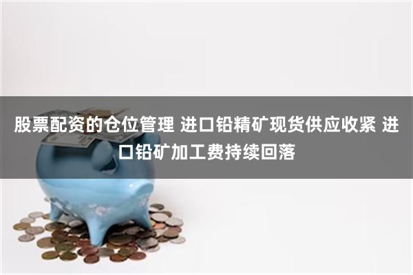 股票配资的仓位管理 进口铅精矿现货供应收紧 进口铅矿加工费持续回落