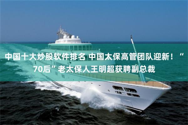中国十大炒股软件排名 中国太保高管团队迎新！“70后”老太保人王明超获聘副总裁
