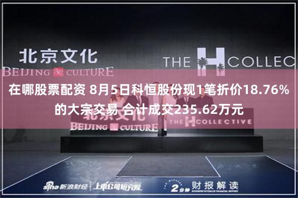 在哪股票配资 8月5日科恒股份现1笔折价18.76%的大宗交易 合计成交235.62万元