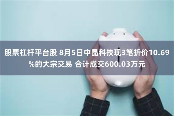 股票杠杆平台股 8月5日中晶科技现3笔折价10.69%的大宗交易 合计成交600.03万元