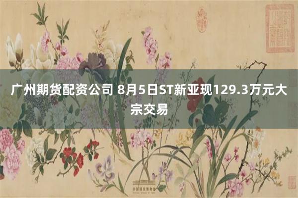 广州期货配资公司 8月5日ST新亚现129.3万元大宗交易