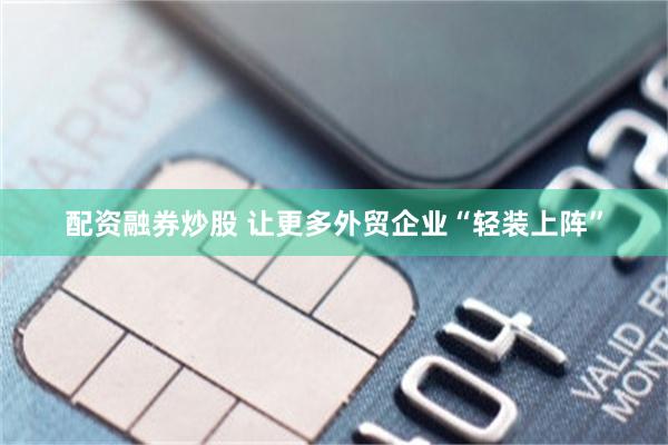配资融券炒股 让更多外贸企业“轻装上阵”