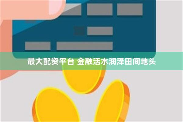 最大配资平台 金融活水润泽田间地头