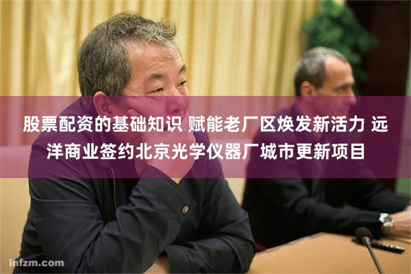 股票配资的基础知识 赋能老厂区焕发新活力 远洋商业签约北京光学仪器厂城市更新项目