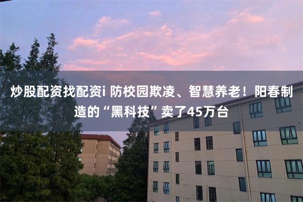 炒股配资找配资i 防校园欺凌、智慧养老！阳春制造的“黑科技”卖了45万台