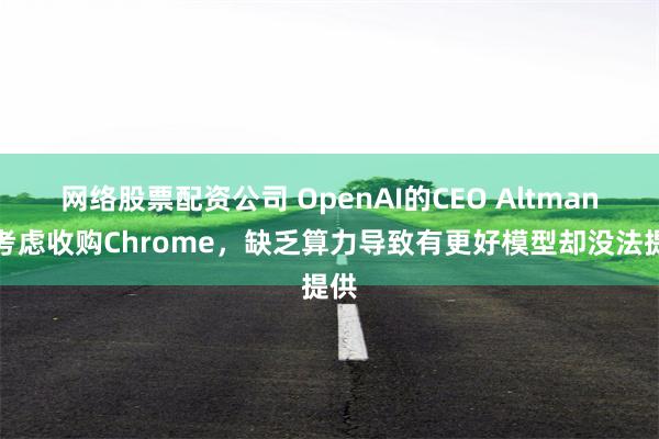 网络股票配资公司 OpenAI的CEO Altman:考虑收购Chrome,缺乏算力导致有更好模型却没法提供