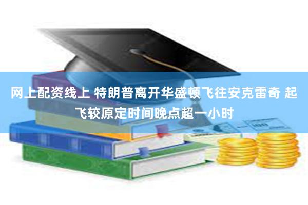 网上配资线上 特朗普离开华盛顿飞往安克雷奇 起飞较原定时间晚点超一小时