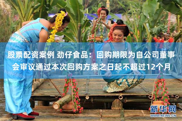 股票配资案例 劲仔食品：回购期限为自公司董事会审议通过本次回购方案之日起不超过12个月