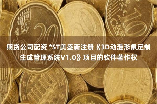 期货公司配资 *ST美盛新注册《3D动漫形象定制生成管理系统V1.0》项目的软件著作权