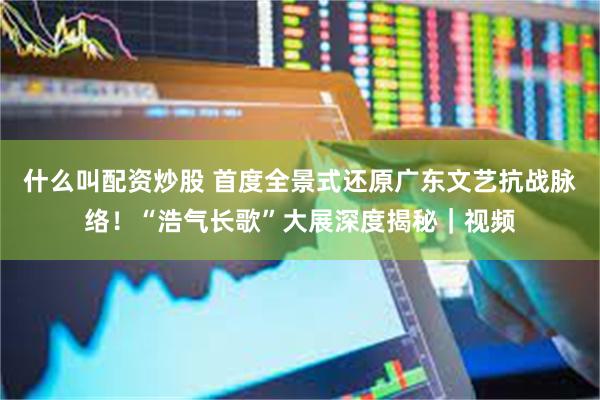 什么叫配资炒股 首度全景式还原广东文艺抗战脉络!“浩气长歌”大展深度揭秘|视频