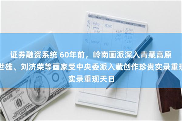 证券融资系统 60年前,岭南画派深入青藏高原:梁世雄、刘济荣等画家受中央委派入藏创作珍贵实录重现天日