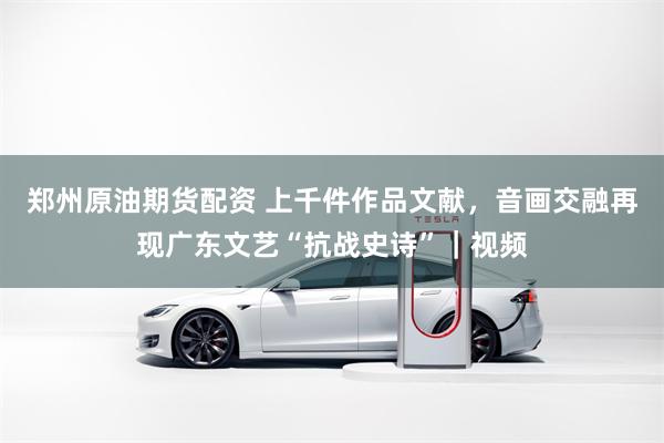 郑州原油期货配资 上千件作品文献,音画交融再现广东文艺“抗战史诗”|视频