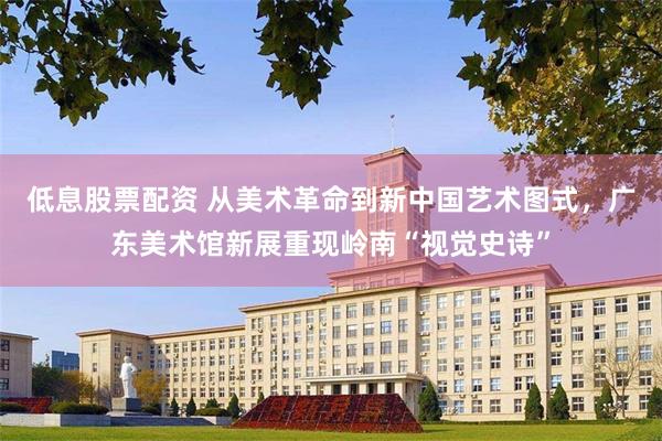 低息股票配资 从美术革命到新中国艺术图式，广东美术馆新展重现岭南“视觉史诗”