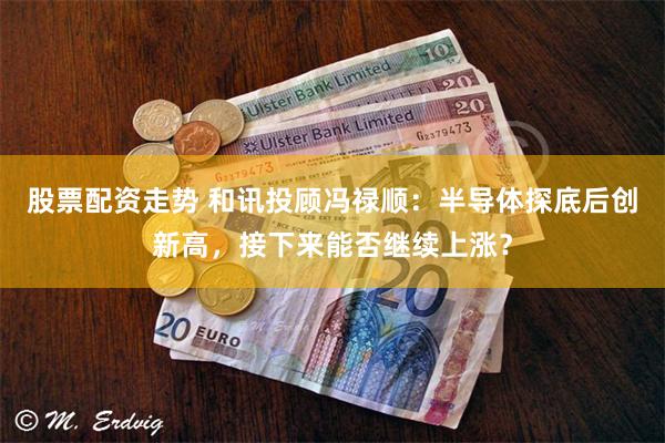股票配资走势 和讯投顾冯禄顺:半导体探底后创新高,接下来能否继续上涨?