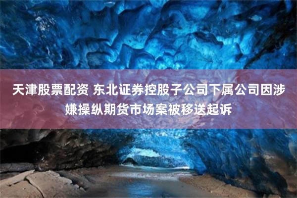 天津股票配资 东北证券控股子公司下属公司因涉嫌操纵期货市场案被移送起诉