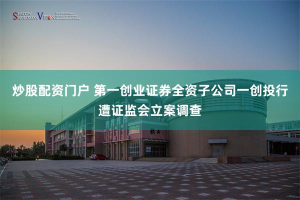 炒股配资门户 第一创业证券全资子公司一创投行遭证监会立案调查