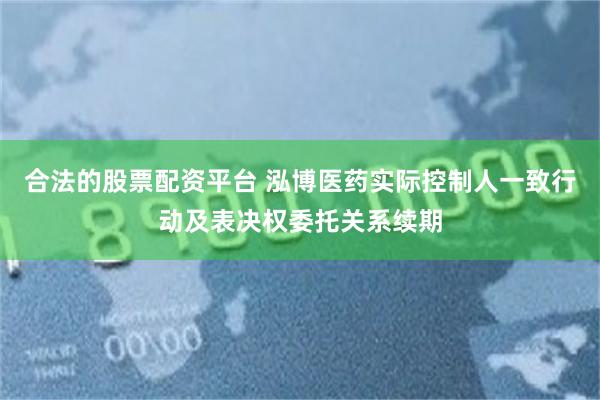 合法的股票配资平台 泓博医药实际控制人一致行动及表决权委托关系续期