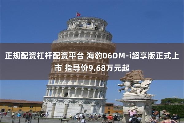 正规配资杠杆配资平台 海豹06DM-i超享版正式上市 指导价9.68万元起
