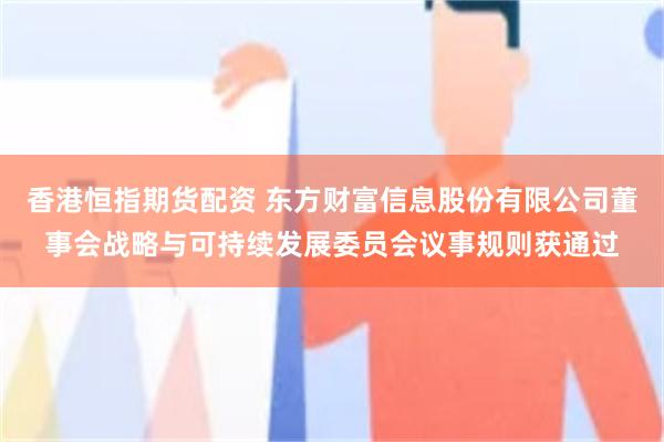 香港恒指期货配资 东方财富信息股份有限公司董事会战略与可持续发展委员会议事规则获通过