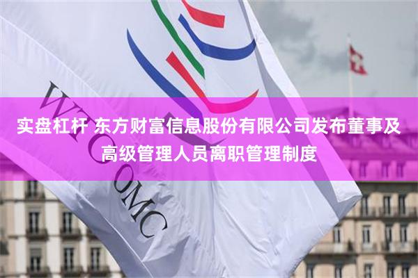 实盘杠杆 东方财富信息股份有限公司发布董事及高级管理人员离职管理制度