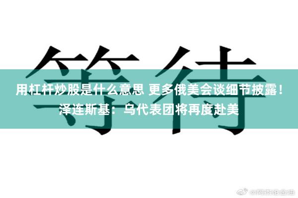 用杠杆炒股是什么意思 更多俄美会谈细节披露！泽连斯基：乌代表团将再度赴美