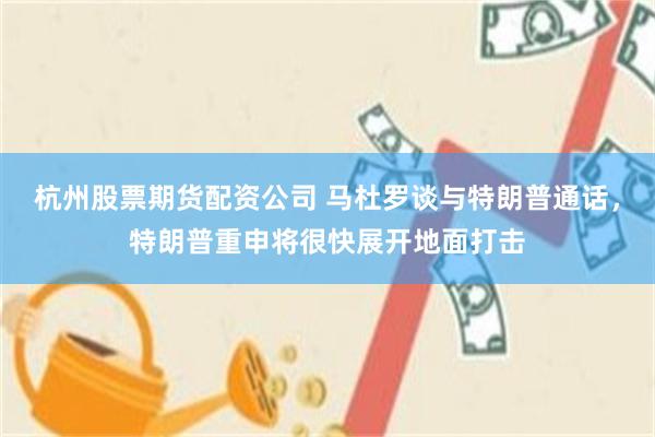 杭州股票期货配资公司 马杜罗谈与特朗普通话，特朗普重申将很快展开地面打击