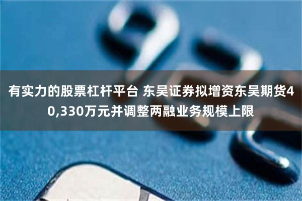 有实力的股票杠杆平台 东吴证券拟增资东吴期货40,330万元并调整两融业务规模上限