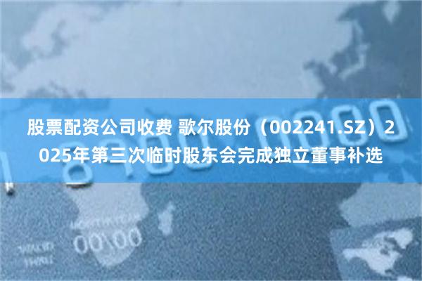 股票配资公司收费 歌尔股份（002241.SZ）2025年第三次临时股东会完成独立董事补选