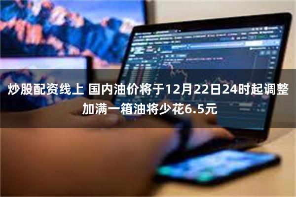 炒股配资线上 国内油价将于12月22日24时起调整 加满一箱油将少花6.5元