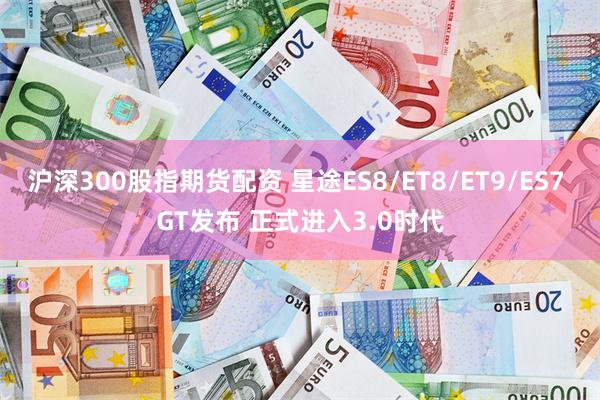 沪深300股指期货配资 星途ES8/ET8/ET9/ES7 GT发布 正式进入3.0时代