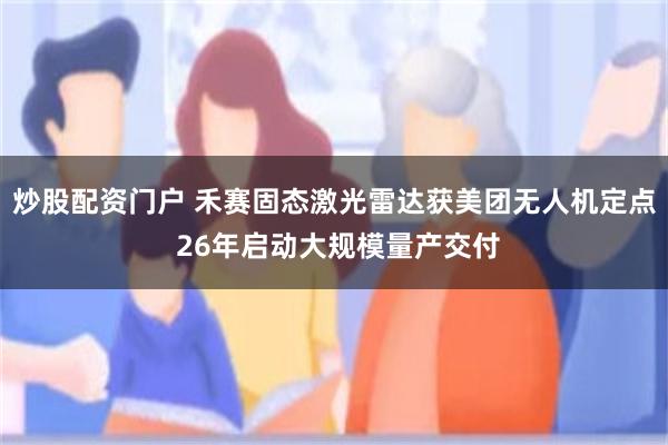 炒股配资门户 禾赛固态激光雷达获美团无人机定点 26年启动大规模量产交付