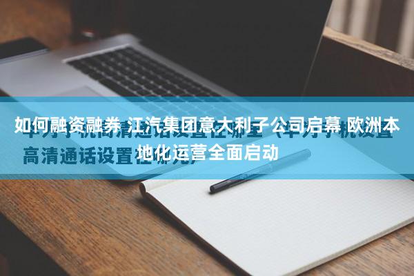 如何融资融券 江汽集团意大利子公司启幕 欧洲本地化运营全面启动