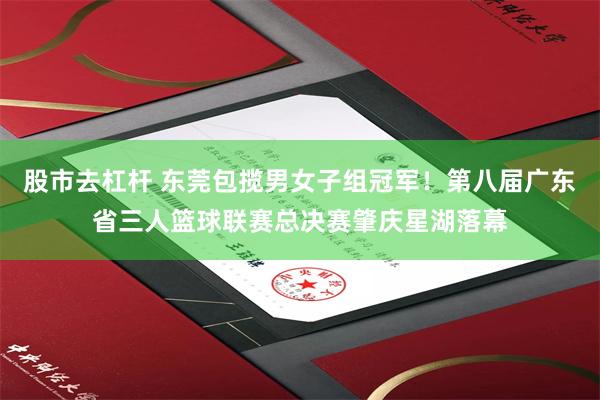 股市去杠杆 东莞包揽男女子组冠军！第八届广东省三人篮球联赛总决赛肇庆星湖落幕