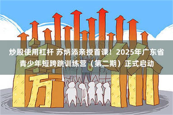 炒股使用杠杆 苏炳添亲授首课!2025年广东省青少年短跨跳训练营(第二期)正式启动