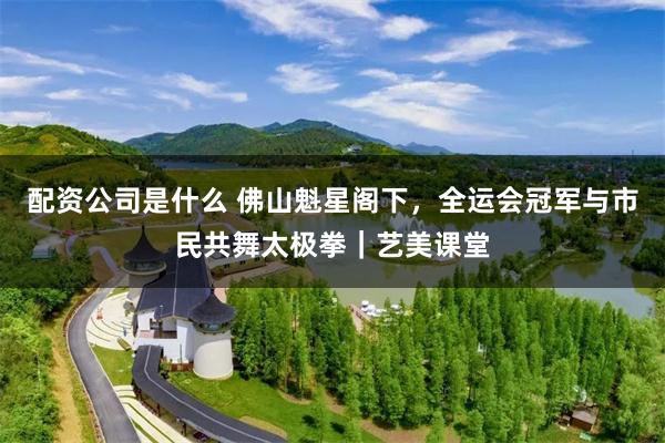 配资公司是什么 佛山魁星阁下，全运会冠军与市民共舞太极拳｜艺美课堂