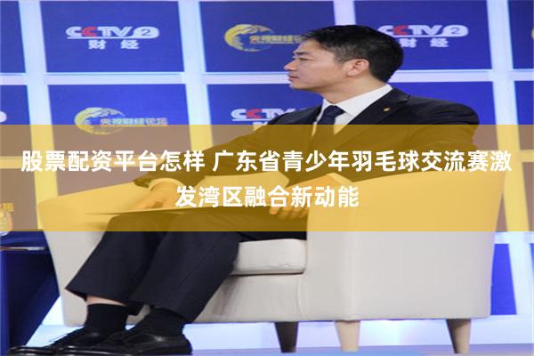 股票配资平台怎样 广东省青少年羽毛球交流赛激发湾区融合新动能