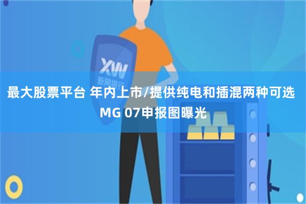 最大股票平台 年内上市/提供纯电和插混两种可选 MG 07申报图曝光