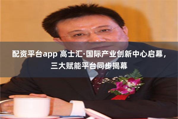 配资平台app 高士汇·国际产业创新中心启幕，三大赋能平台同步揭幕
