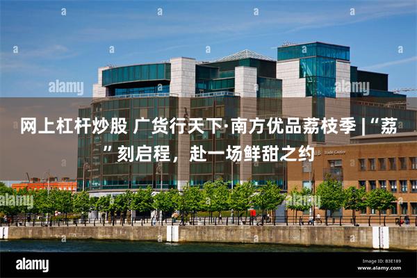 网上杠杆炒股 广货行天下·南方优品荔枝季 |“荔”刻启程，赴一场鲜甜之约