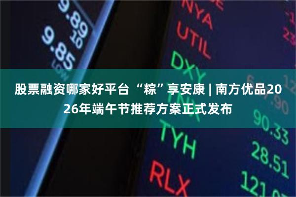 股票融资哪家好平台 “粽”享安康 | 南方优品2026年端午节推荐方案正式发布