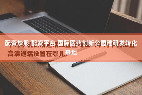 配资炒股 配资平台 国际医药创新公园建研发转化基地