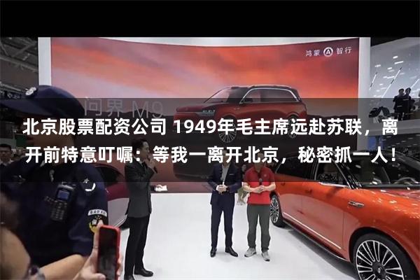 北京股票配资公司 1949年毛主席远赴苏联，离开前特意叮嘱：等我一离开北京，秘密抓一人！