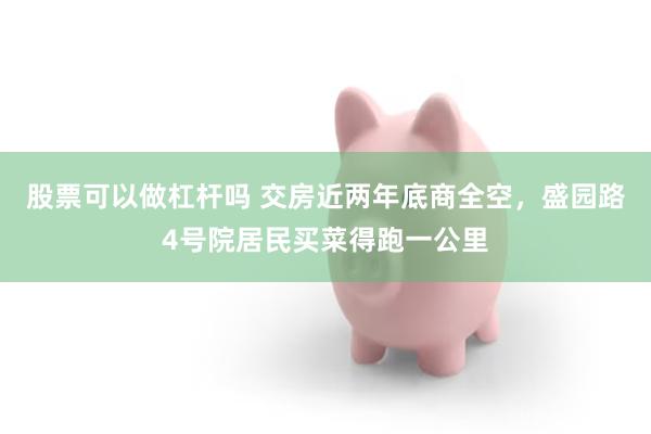 股票可以做杠杆吗 交房近两年底商全空,盛园路4号院居民买菜得跑一公里